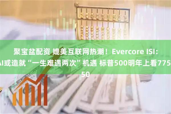 聚宝盆配资 媲美互联网热潮！Evercore ISI：AI或造就“一生难遇两次”机遇 标普500明年上看7750