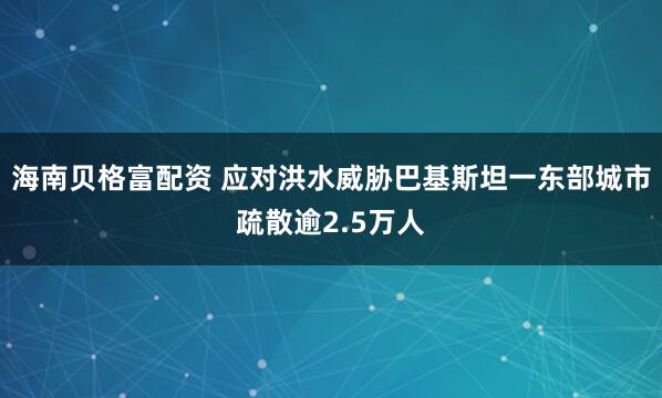 海南贝格富配资 应对洪水威胁　巴基斯坦一东部城市疏散逾2.5万人