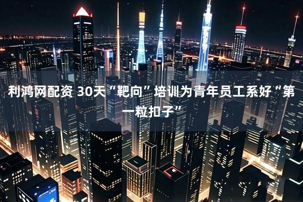 利鸿网配资 30天“靶向”培训为青年员工系好“第一粒扣子”