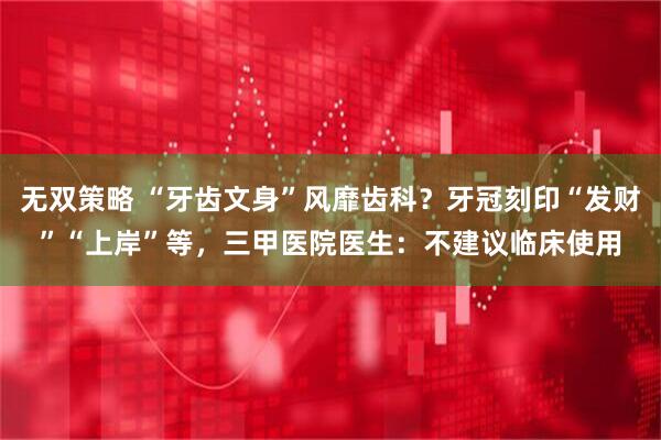 无双策略 “牙齿文身”风靡齿科？牙冠刻印“发财”“上岸”等，三甲医院医生：不建议临床使用