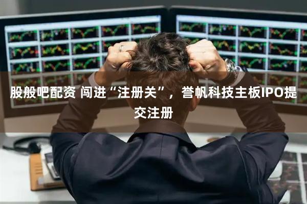 股般吧配资 闯进“注册关”，誉帆科技主板IPO提交注册