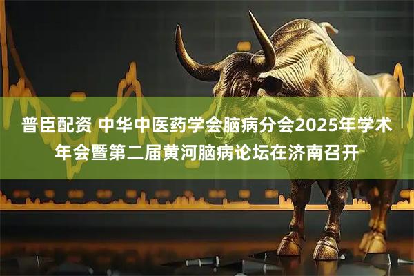 普臣配资 中华中医药学会脑病分会2025年学术年会暨第二届黄河脑病论坛在济南召开