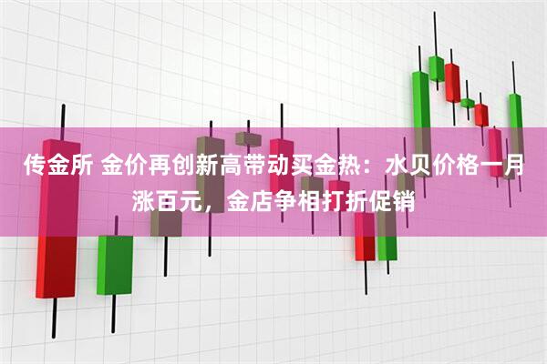 传金所 金价再创新高带动买金热：水贝价格一月涨百元，金店争相打折促销