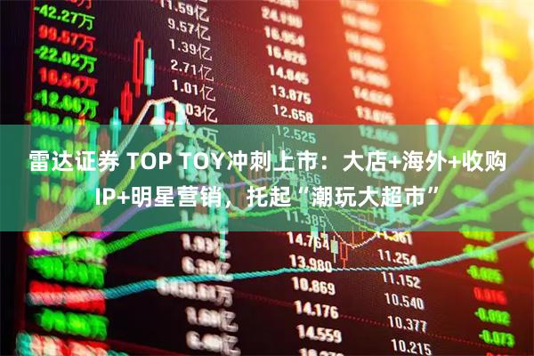 雷达证券 TOP TOY冲刺上市：大店+海外+收购IP+明星营销，托起“潮玩大超市”