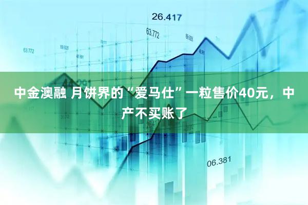 中金澳融 月饼界的“爱马仕”一粒售价40元，中产不买账了