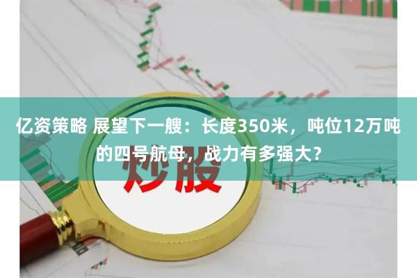 亿资策略 展望下一艘：长度350米，吨位12万吨的四号航母，战力有多强大？