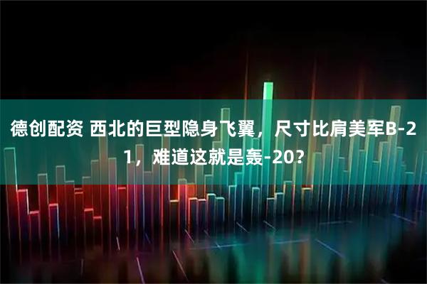 德创配资 西北的巨型隐身飞翼，尺寸比肩美军B-21，难道这就是轰-20？