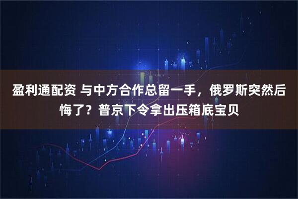 盈利通配资 与中方合作总留一手，俄罗斯突然后悔了？普京下令拿出压箱底宝贝