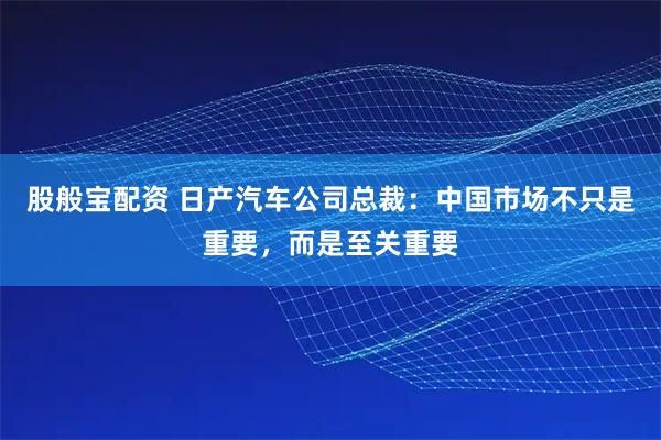 股般宝配资 日产汽车公司总裁：中国市场不只是重要，而是至关重要