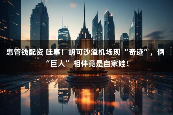 惠管钱配资 哇塞！胡可沙溢机场现 “奇迹”，俩 “巨人” 相伴竟是自家娃！