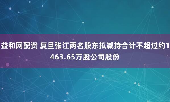 益和网配资 复旦张江两名股东拟减持合计不超过约1463.65万股公司股份