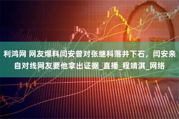 利鸿网 网友爆料闫安曾对张继科落井下石，闫安亲自对线网友要他拿出证据_直播_程靖淇_网络