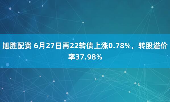 旭胜配资 6月27日再22转债上涨0.78%，转股溢价率37.98%