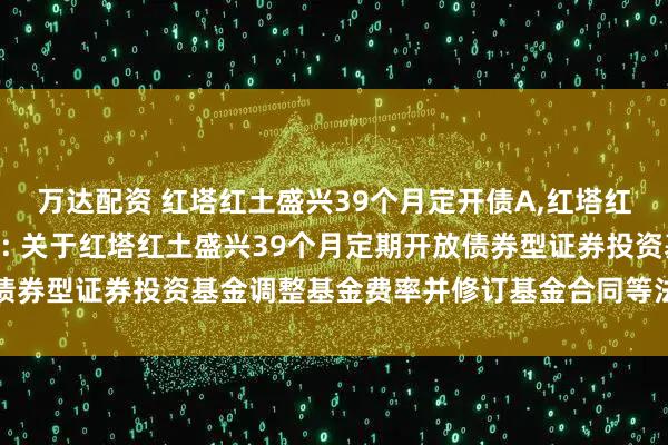 万达配资 红塔红土盛兴39个月定开债A,红塔红土盛兴39个月定开债C: 关于红塔红土盛兴39个月定期开放债券型证券投资基金调整基金费率并修订基金合同等法律文件的公告