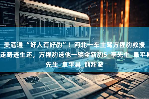 美港通 “好人有好豹”！河北一车主驾方程豹救援被洪水冲走奇迹生还，方程豹送他一辆全新豹5_李先生_阜平县_熊甜波