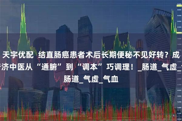 天宇优配 结直肠癌患者术后长期便秘不见好转?成都普济中医从 “通腑” 到 “调本” 巧调理!_肠道_气虚_气血