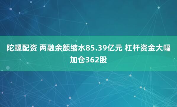 陀螺配资 两融余额缩水85.39亿元 杠杆资金大幅加仓362股