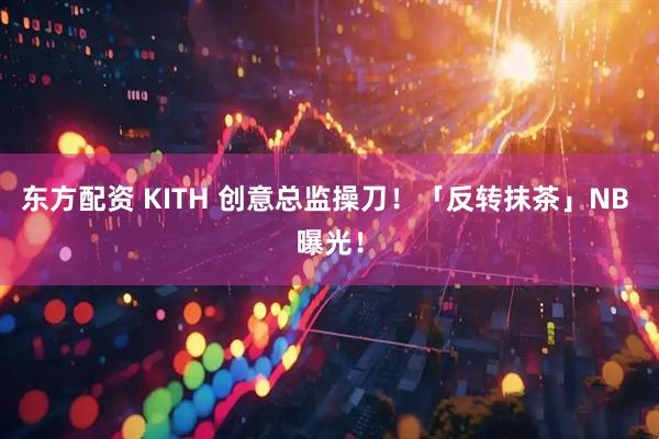东方配资 KITH 创意总监操刀！「反转抹茶」NB 曝光！