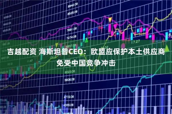 吉越配资 海斯坦普CEO：欧盟应保护本土供应商免受中国竞争冲击