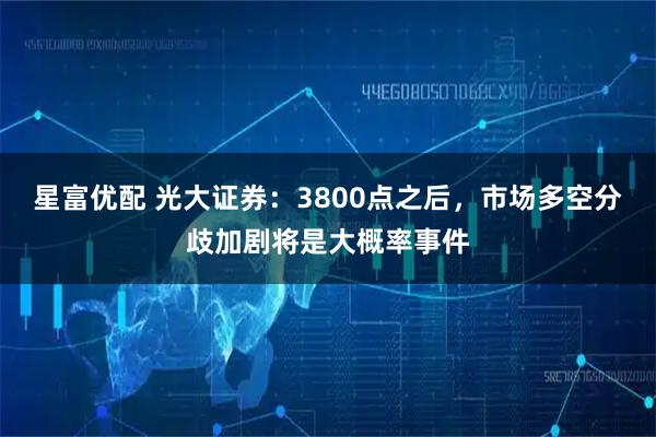 星富优配 光大证券：3800点之后，市场多空分歧加剧将是大概率事件