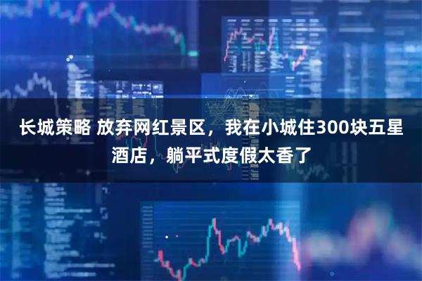 长城策略 放弃网红景区，我在小城住300块五星酒店，躺平式度假太香了