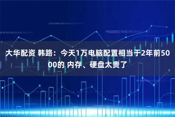 大华配资 韩路：今天1万电脑配置相当于2年前5000的 内存、硬盘太贵了